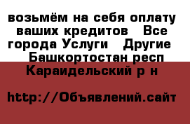 возьмём на себя оплату ваших кредитов - Все города Услуги » Другие   . Башкортостан респ.,Караидельский р-н